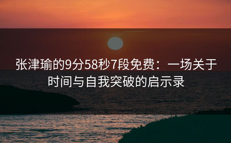 张津瑜的9分58秒7段免费：一场关于时间与自我突破的启示录