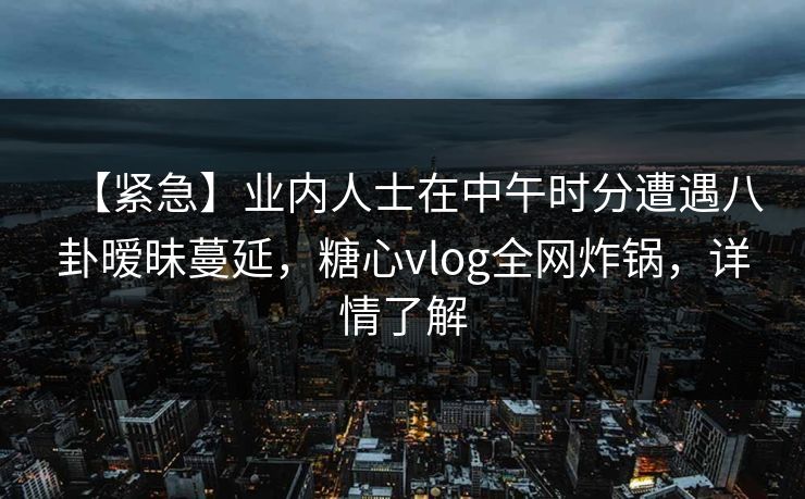 【紧急】业内人士在中午时分遭遇八卦暧昧蔓延，糖心vlog全网炸锅，详情了解