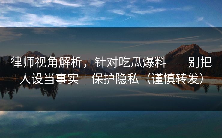 律师视角解析，针对吃瓜爆料——别把人设当事实｜保护隐私（谨慎转发）