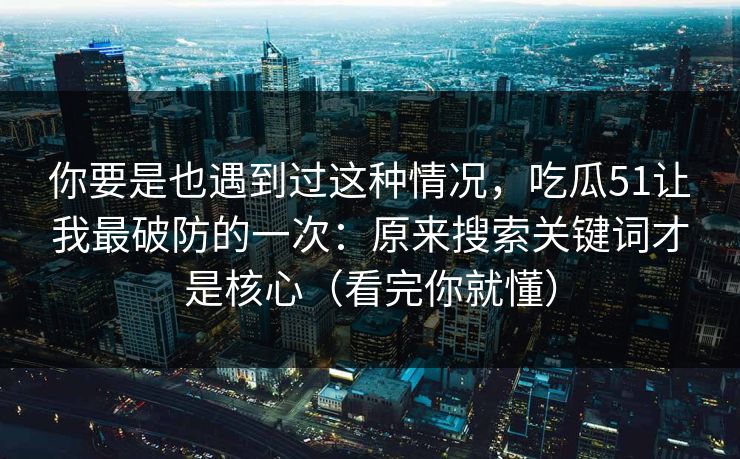 你要是也遇到过这种情况，吃瓜51让我最破防的一次：原来搜索关键词才是核心（看完你就懂）  第1张