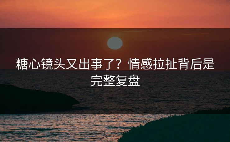 糖心镜头又出事了？情感拉扯背后是完整复盘  第1张