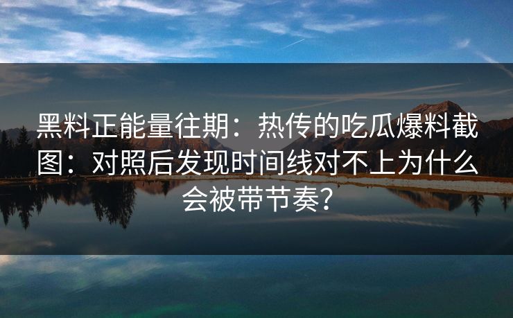 黑料正能量往期：热传的吃瓜爆料截图：对照后发现时间线对不上为什么会被带节奏？