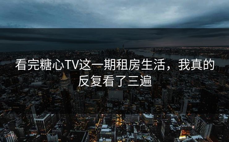 看完糖心TV这一期租房生活，我真的反复看了三遍