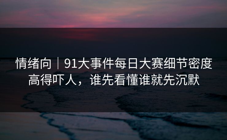 情绪向｜91大事件每日大赛细节密度高得吓人，谁先看懂谁就先沉默