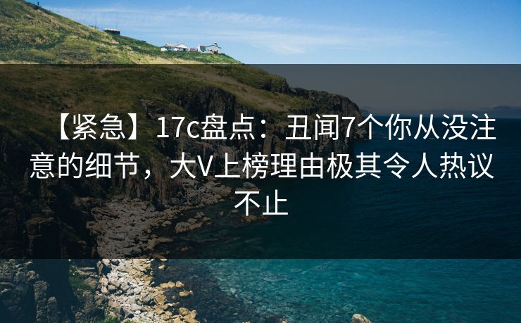 【紧急】17c盘点:丑闻7个你从没注意的细节,大V上榜理由极其令人热议不止