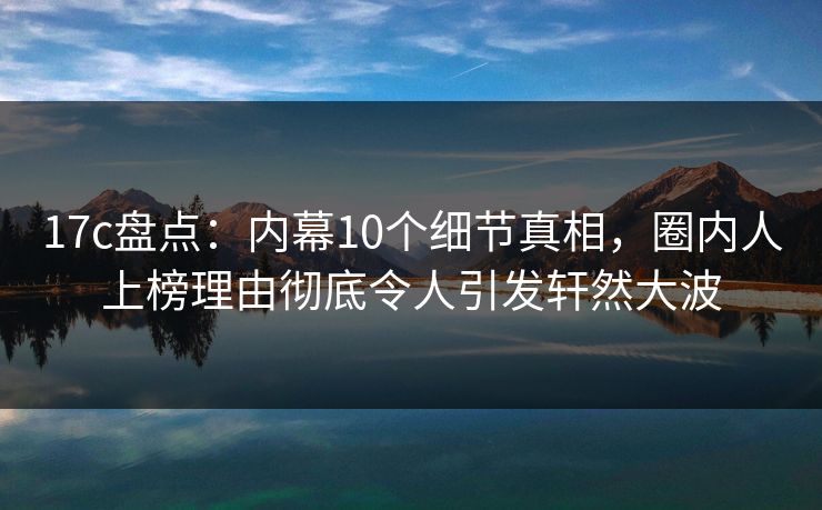 17c盘点：内幕10个细节真相，圈内人上榜理由彻底令人引发轩然大波
