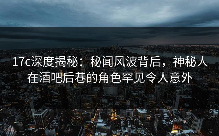 17c深度揭秘:秘闻风波背后,神秘人在酒吧后巷的角色罕见令人意外