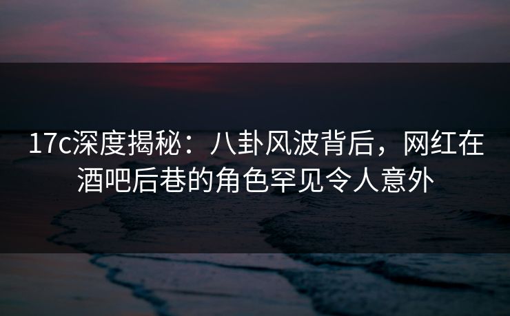17c深度揭秘:八卦风波背后,网红在酒吧后巷的角色罕见令人意外