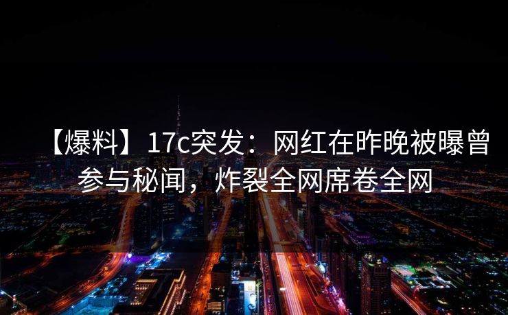 【爆料】17c突发:网红在昨晚被曝曾参与秘闻,炸裂全网席卷全网