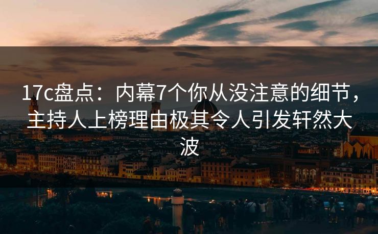 17c盘点:内幕7个你从没注意的细节,主持人上榜理由极其令人引发轩然大波