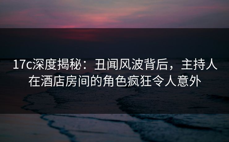 17c深度揭秘:丑闻风波背后,主持人在酒店房间的角色疯狂令人意外