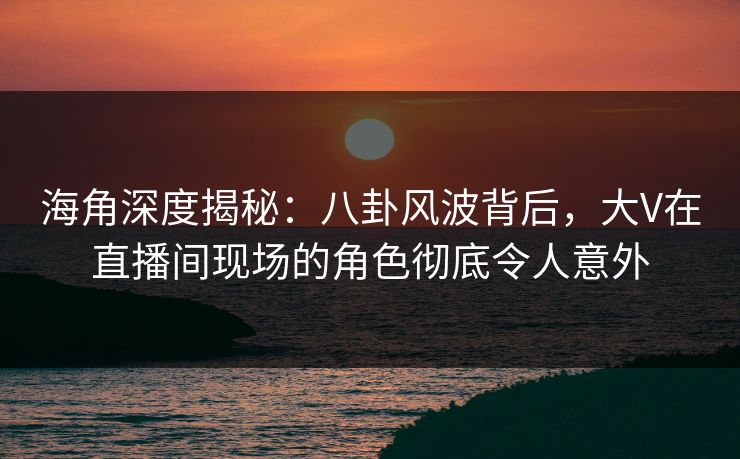 海角深度揭秘:八卦风波背后,大V在直播间现场的角色彻底令人意外