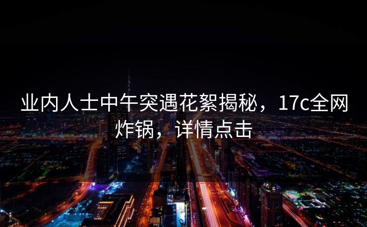 业内人士中午突遇花絮揭秘，17c全网炸锅，详情点击