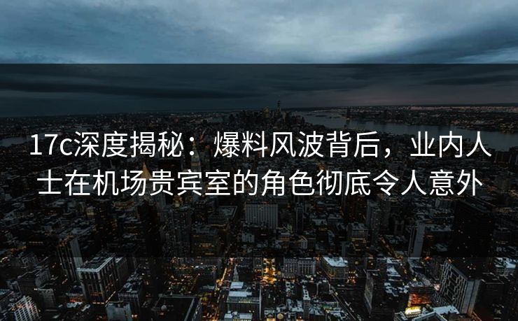 17c深度揭秘:爆料风波背后,业内人士在机场贵宾室的角色彻底令人意外