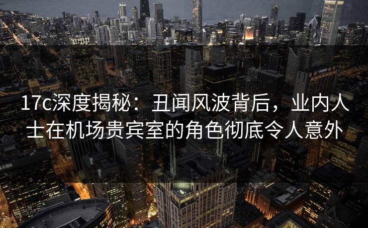 17c深度揭秘:丑闻风波背后,业内人士在机场贵宾室的角色彻底令人意外