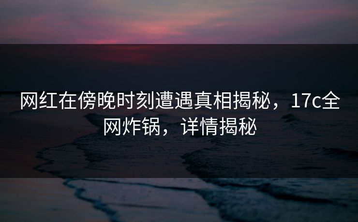 网红在傍晚时刻遭遇真相揭秘,17c全网炸锅,详情揭秘