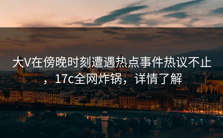大V在傍晚时刻遭遇热点事件热议不止,17c全网炸锅,详情了解