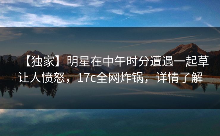 【独家】明星在中午时分遭遇一起草让人愤怒,17c全网炸锅,详情了解 【独家】明星在中午时分遭遇一起草让人愤怒,17c全网炸锅,详情了解