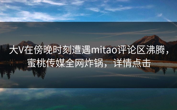 大V在傍晚时刻遭遇mitao评论区沸腾,蜜桃传媒全网炸锅,详情点击