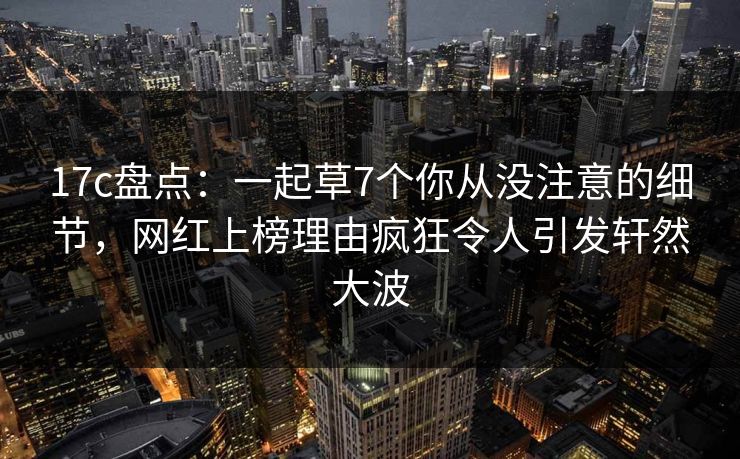 17c盘点:一起草7个你从没注意的细节,网红上榜理由疯狂令人引发轩然大波
