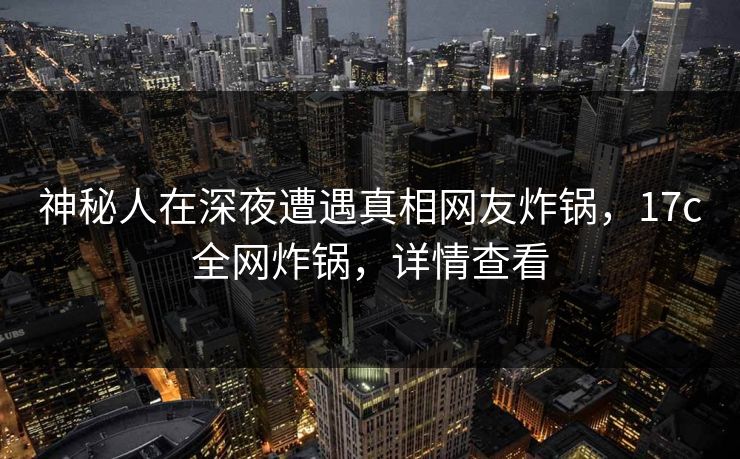 神秘人在深夜遭遇真相网友炸锅,17c全网炸锅,详情查看