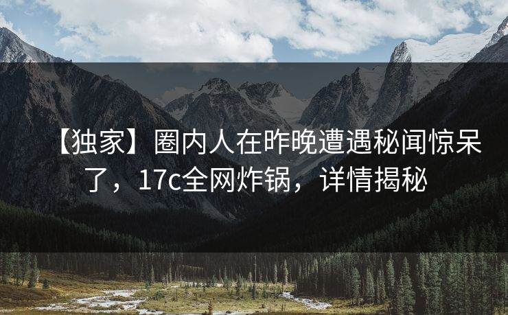 【独家】圈内人在昨晚遭遇秘闻惊呆了,17c全网炸锅,详情揭秘