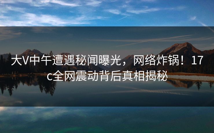 大V中午遭遇秘闻曝光，网络炸锅！17c全网震动背后真相揭秘