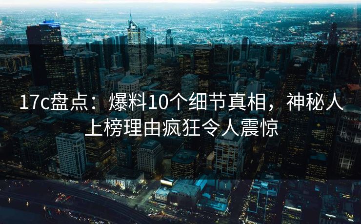 17c盘点:爆料10个细节真相,神秘人上榜理由疯狂令人震惊 17c盘点:爆料10个细节真相,神秘人上榜理由疯狂令人震惊