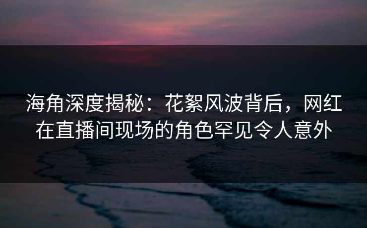 海角深度揭秘:花絮风波背后,网红在直播间现场的角色罕见令人意外