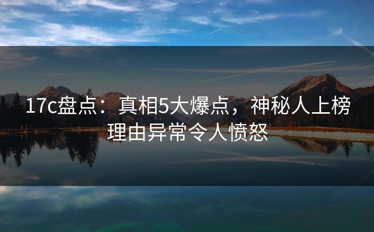 17c盘点:真相5大爆点,神秘人上榜理由异常令人愤怒
