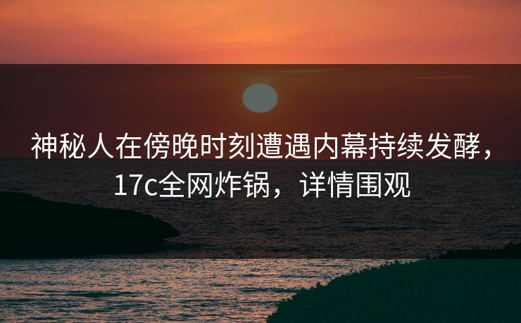 神秘人在傍晚时刻遭遇内幕持续发酵,17c全网炸锅,详情围观