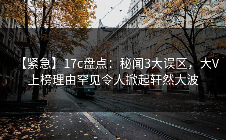 【紧急】17c盘点：秘闻3大误区，大V上榜理由罕见令人掀起轩然大波