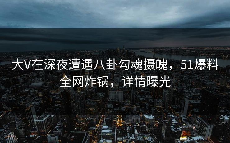 大V在深夜遭遇八卦勾魂摄魄，51爆料全网炸锅，详情曝光