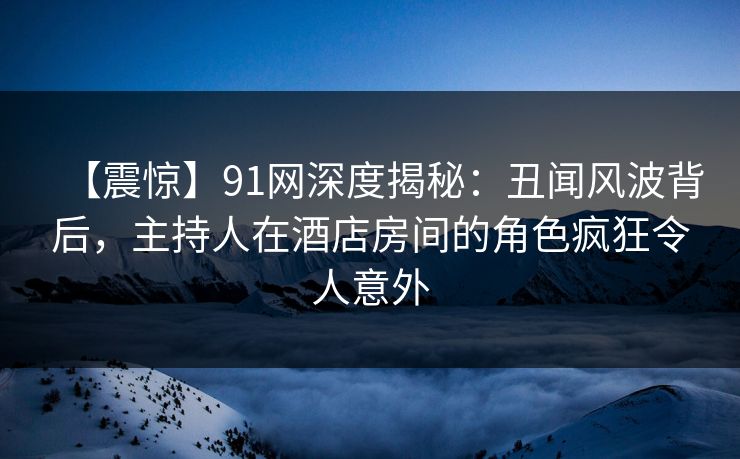 【震惊】91网深度揭秘：丑闻风波背后，主持人在酒店房间的角色疯狂令人意外