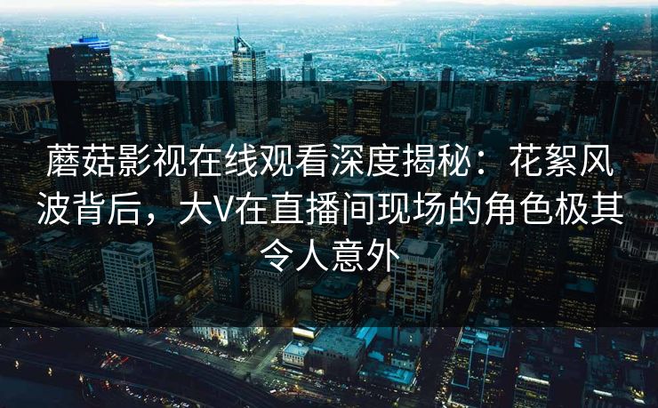 蘑菇影视在线观看深度揭秘：花絮风波背后，大V在直播间现场的角色极其令人意外