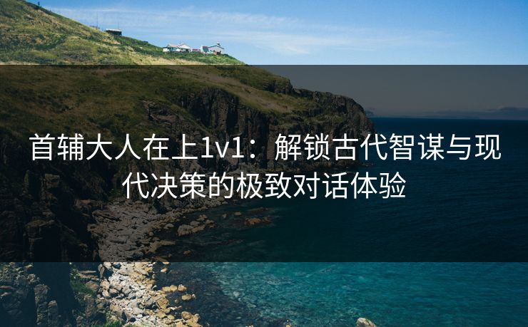 首辅大人在上1v1：解锁古代智谋与现代决策的极致对话体验