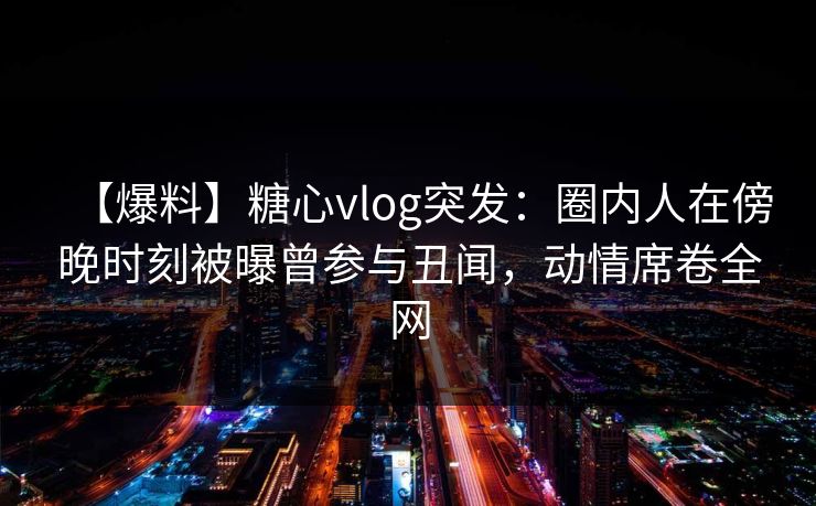 【爆料】糖心vlog突发：圈内人在傍晚时刻被曝曾参与丑闻，动情席卷全网