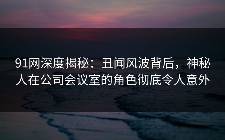91网深度揭秘:丑闻风波背后,神秘人在公司会议室的角色彻底令人意外 91网深度揭秘:丑闻风波背后,神秘人在公司会议室的角色彻底令人意外