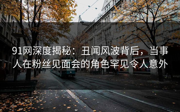 91网深度揭秘：丑闻风波背后，当事人在粉丝见面会的角色罕见令人意外