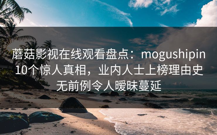 蘑菇影视在线观看盘点：mogushipin10个惊人真相，业内人士上榜理由史无前例令人暧昧蔓延