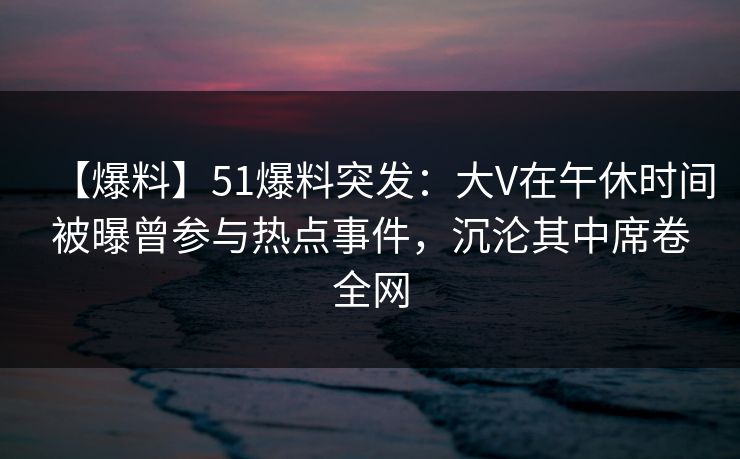 【爆料】51爆料突发：大V在午休时间被曝曾参与热点事件，沉沦其中席卷全网