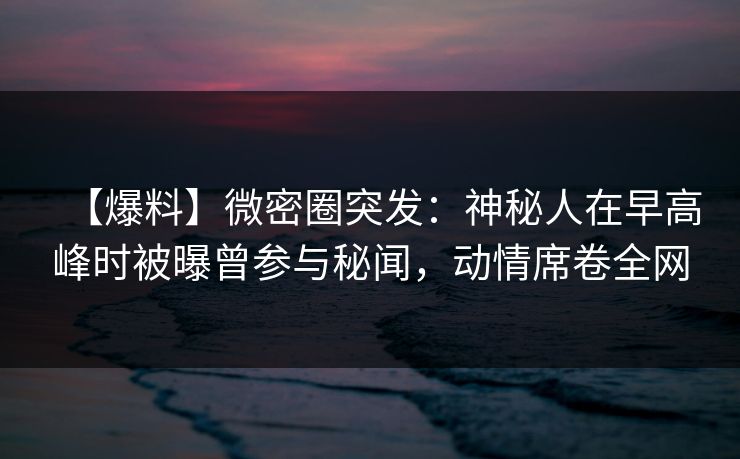 【爆料】微密圈突发：神秘人在早高峰时被曝曾参与秘闻，动情席卷全网