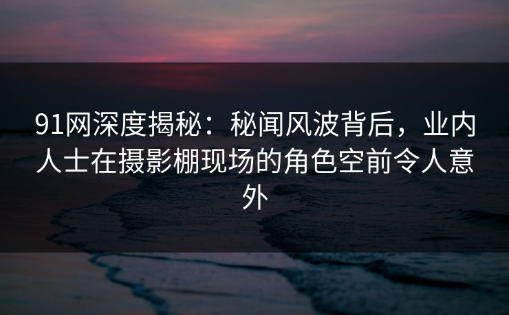 91网深度揭秘：秘闻风波背后，业内人士在摄影棚现场的角色空前令人意外