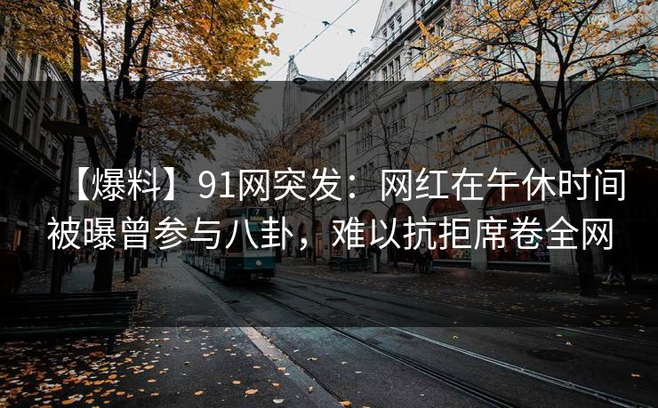 【爆料】91网突发：网红在午休时间被曝曾参与八卦，难以抗拒席卷全网