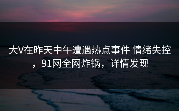 大V在昨天中午遭遇热点事件 情绪失控，91网全网炸锅，详情发现
