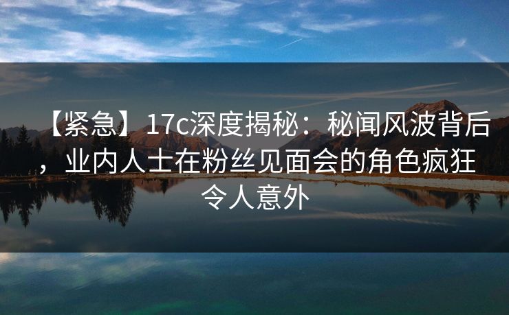【紧急】17c深度揭秘：秘闻风波背后，业内人士在粉丝见面会的角色疯狂令人意外