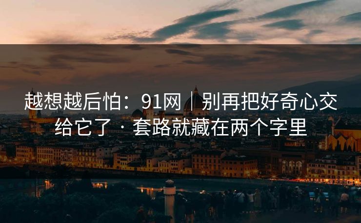 越想越后怕:91网|别再把好奇心交给它了 · 套路就藏在两个字里