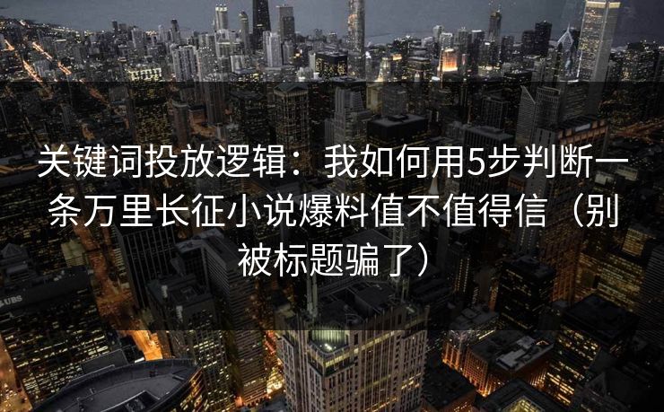 关键词投放逻辑:我如何用5步判断一条万里长征小说爆料值不值得信(别被标题骗了)