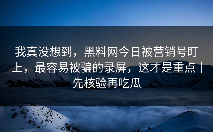我真没想到，黑料网今日被营销号盯上，最容易被骗的录屏，这才是重点｜先核验再吃瓜