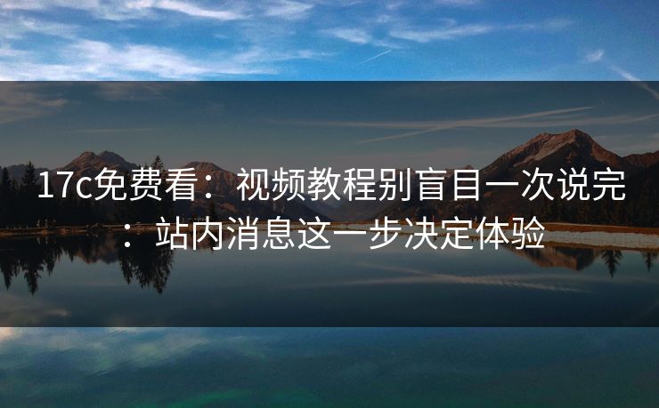 17c免费看：视频教程别盲目一次说完：站内消息这一步决定体验